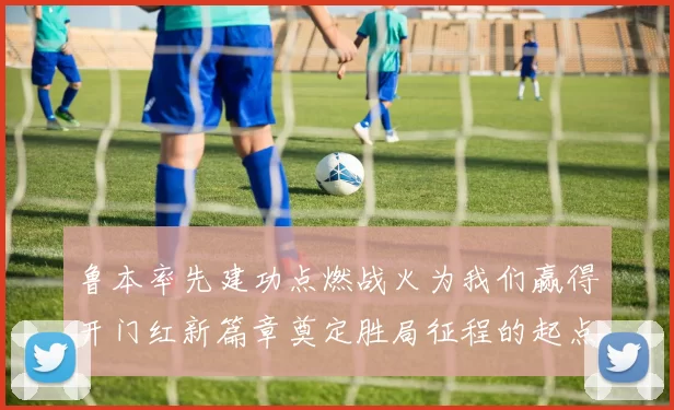 鲁本率先建功点燃战火为我们赢得开门红新篇章奠定胜局征程的起点